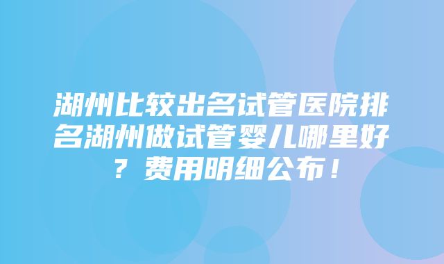 湖州比较出名试管医院排名湖州做试管婴儿哪里好？费用明细公布！