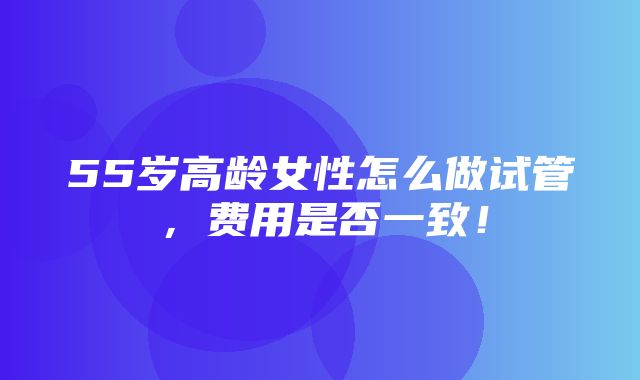 55岁高龄女性怎么做试管，费用是否一致！