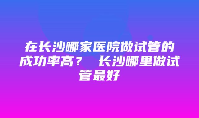 在长沙哪家医院做试管的成功率高？ 长沙哪里做试管最好