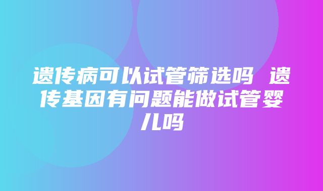 遗传病可以试管筛选吗 遗传基因有问题能做试管婴儿吗