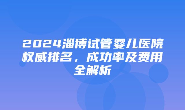 2024淄博试管婴儿医院权威排名，成功率及费用全解析