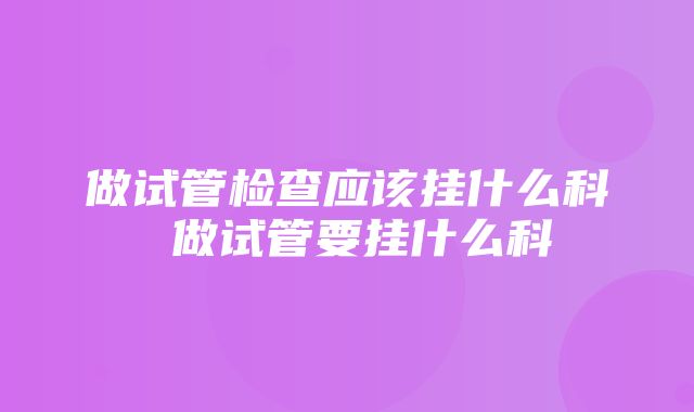 做试管检查应该挂什么科 做试管要挂什么科