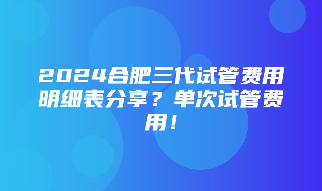 2024合肥三代试管费用明细表分享？单次试管费用！