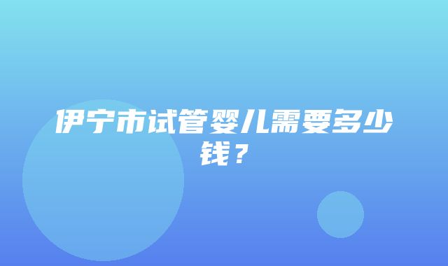 伊宁市试管婴儿需要多少钱？