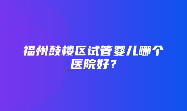 福州鼓楼区试管婴儿哪个医院好？