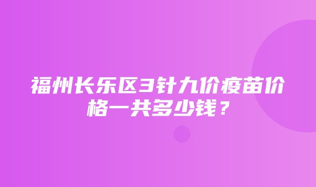 福州长乐区3针九价疫苗价格一共多少钱？