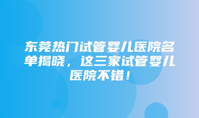 东莞热门试管婴儿医院名单揭晓，这三家试管婴儿医院不错！