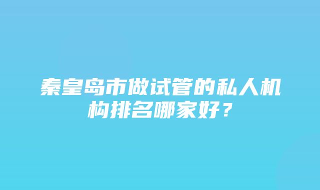 秦皇岛市做试管的私人机构排名哪家好？