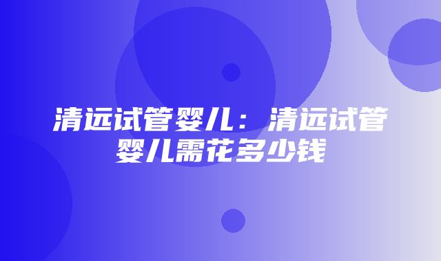 清远试管婴儿：清远试管婴儿需花多少钱