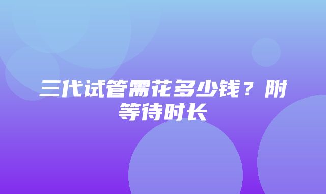 三代试管需花多少钱？附等待时长