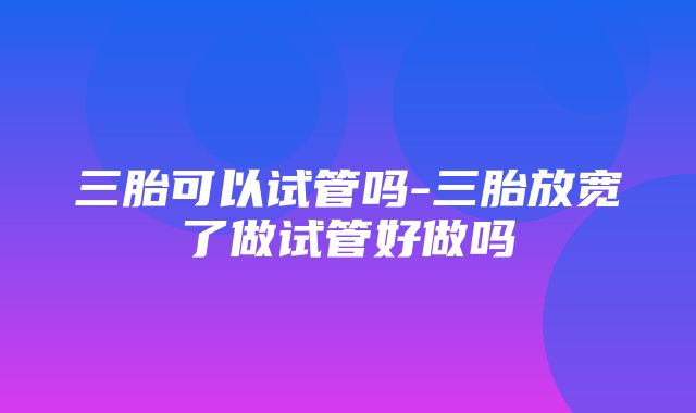 三胎可以试管吗-三胎放宽了做试管好做吗