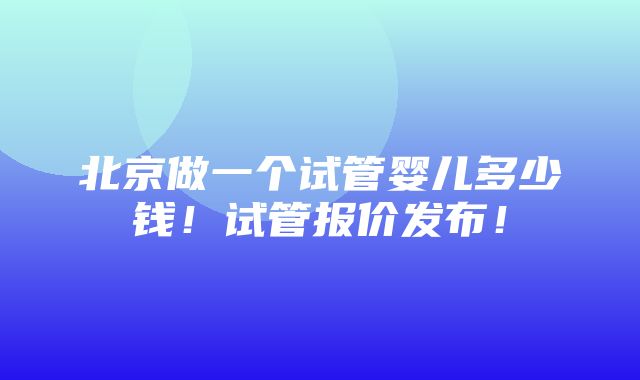 北京做一个试管婴儿多少钱！试管报价发布！