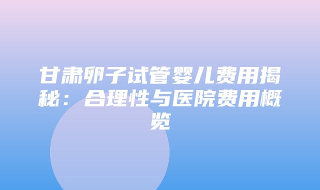 甘肃卵子试管婴儿费用揭秘：合理性与医院费用概览