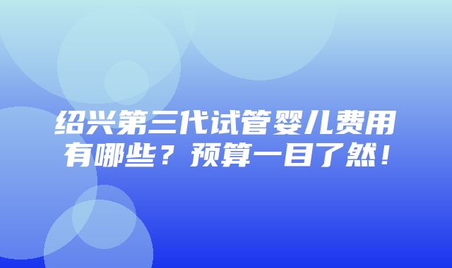 绍兴第三代试管婴儿费用有哪些？预算一目了然！