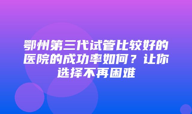 鄂州第三代试管比较好的医院的成功率如何？让你选择不再困难