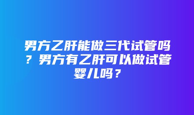 男方乙肝能做三代试管吗？男方有乙肝可以做试管婴儿吗？