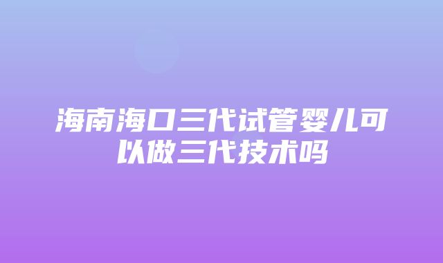 海南海口三代试管婴儿可以做三代技术吗