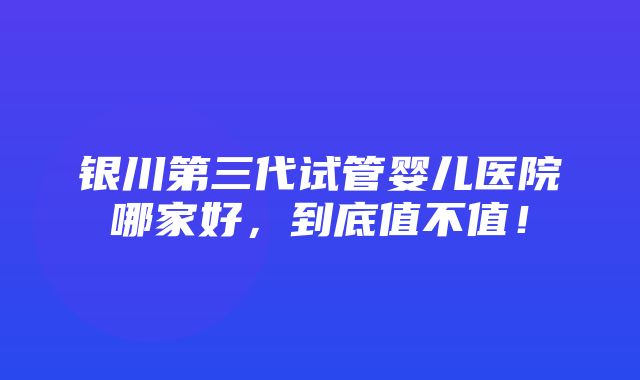 银川第三代试管婴儿医院哪家好，到底值不值！