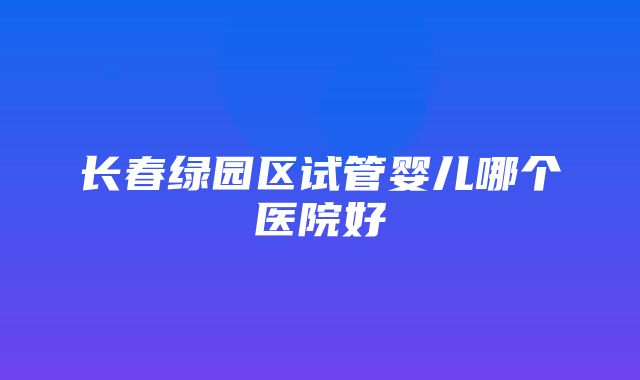 长春绿园区试管婴儿哪个医院好