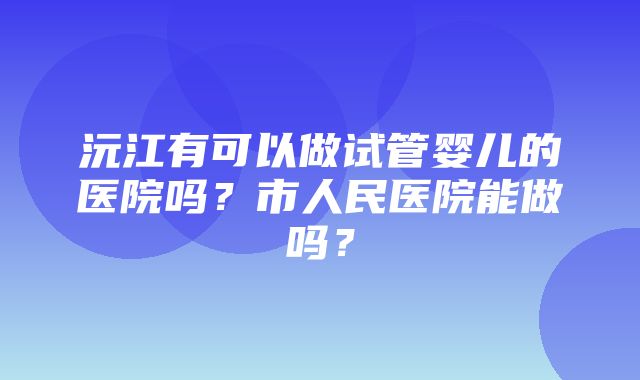 沅江有可以做试管婴儿的医院吗？市人民医院能做吗？