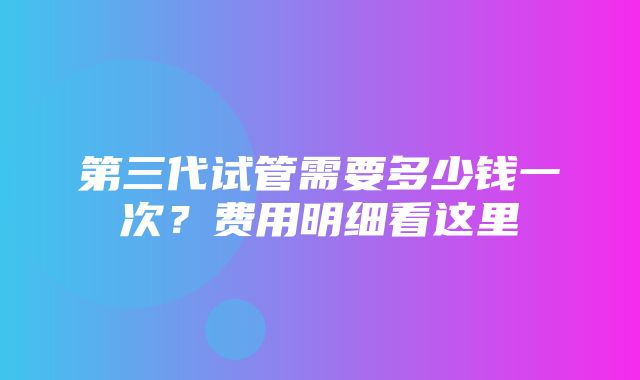 第三代试管需要多少钱一次？费用明细看这里