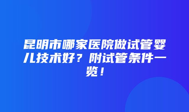 昆明市哪家医院做试管婴儿技术好？附试管条件一览！