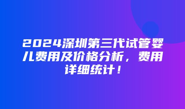 2024深圳第三代试管婴儿费用及价格分析，费用详细统计！