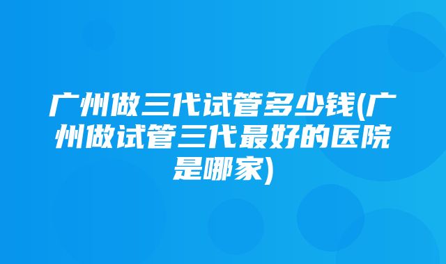 广州做三代试管多少钱(广州做试管三代最好的医院是哪家)