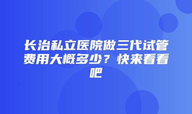 长治私立医院做三代试管费用大概多少？快来看看吧