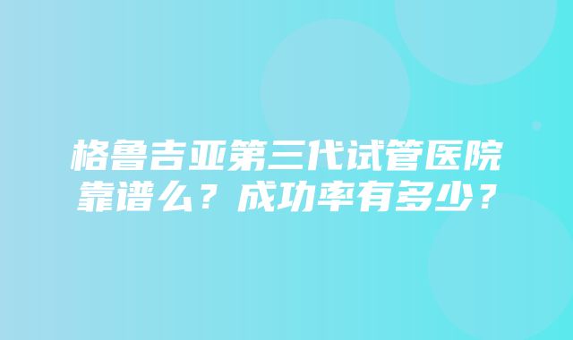 格鲁吉亚第三代试管医院靠谱么？成功率有多少？