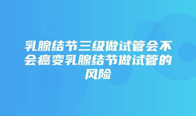 乳腺结节三级做试管会不会癌变乳腺结节做试管的风险