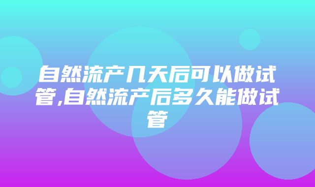 自然流产几天后可以做试管,自然流产后多久能做试管