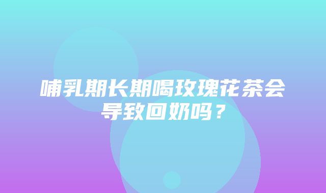 哺乳期长期喝玫瑰花茶会导致回奶吗？