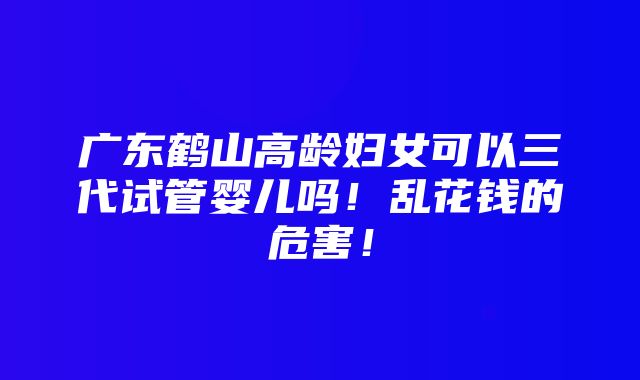 广东鹤山高龄妇女可以三代试管婴儿吗！乱花钱的危害！