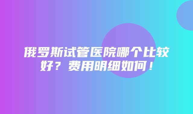 俄罗斯试管医院哪个比较好？费用明细如何！