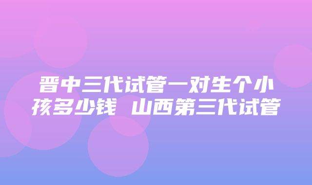 晋中三代试管一对生个小孩多少钱 山西第三代试管