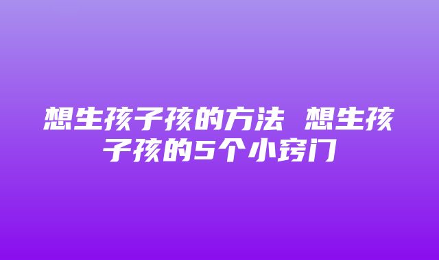 想生孩子孩的方法 想生孩子孩的5个小窍门