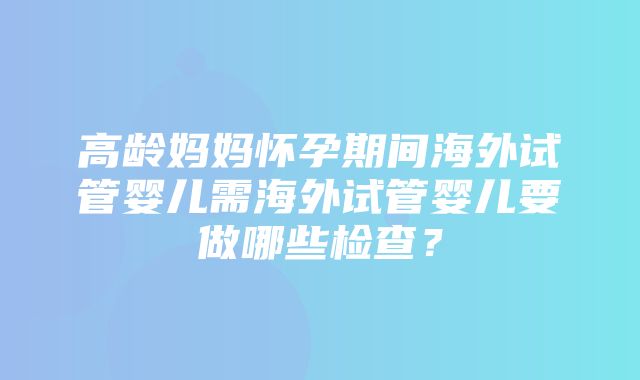 高龄妈妈怀孕期间海外试管婴儿需海外试管婴儿要做哪些检查？