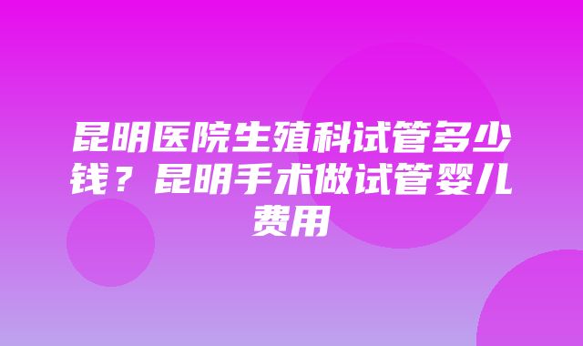 昆明医院生殖科试管多少钱？昆明手术做试管婴儿费用