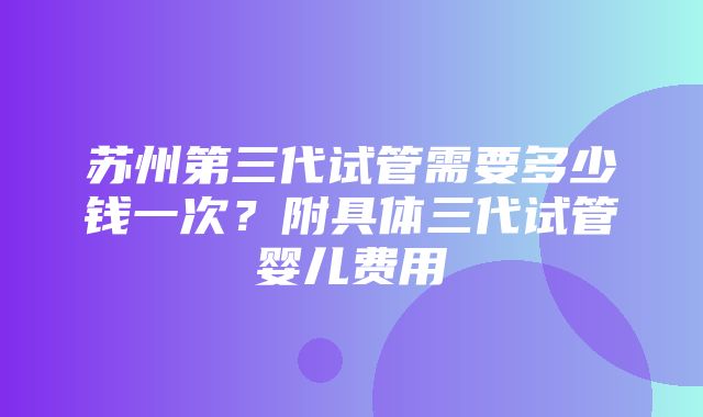 苏州第三代试管需要多少钱一次？附具体三代试管婴儿费用