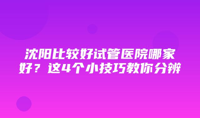 沈阳比较好试管医院哪家好？这4个小技巧教你分辨