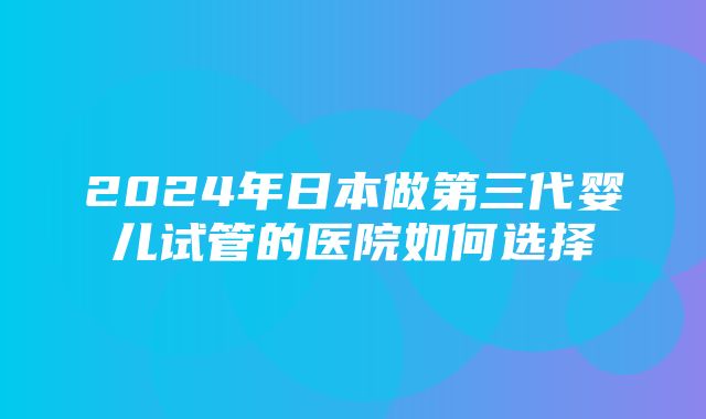 2024年日本做第三代婴儿试管的医院如何选择