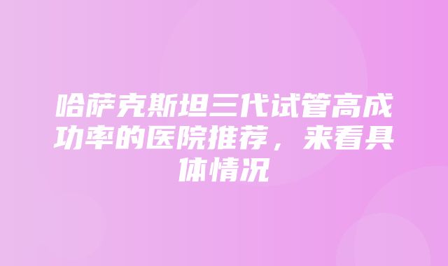 哈萨克斯坦三代试管高成功率的医院推荐，来看具体情况