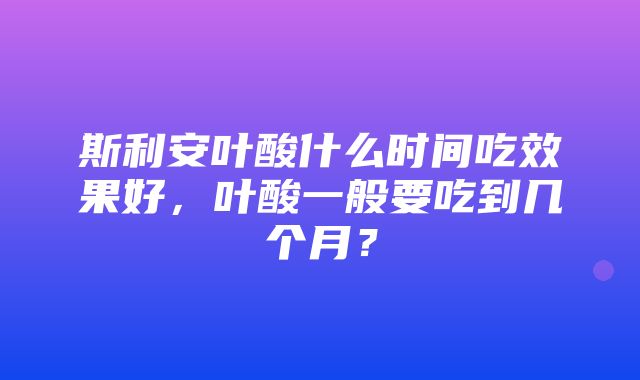 斯利安叶酸什么时间吃效果好，叶酸一般要吃到几个月？