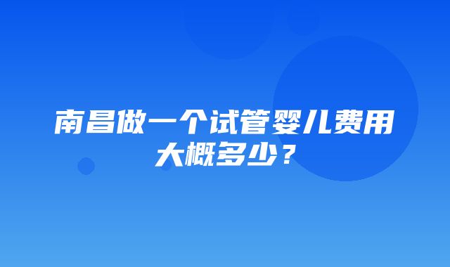 南昌做一个试管婴儿费用大概多少？