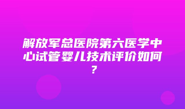 解放军总医院第六医学中心试管婴儿技术评价如何？