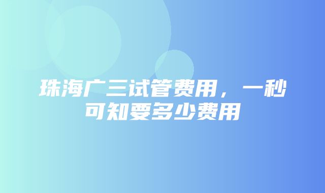 珠海广三试管费用，一秒可知要多少费用