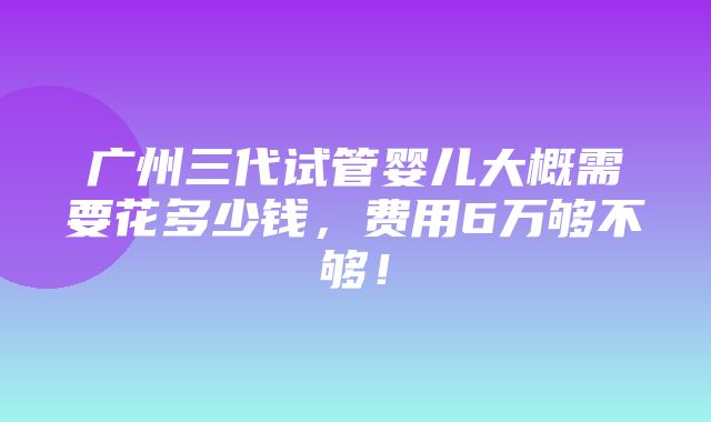 广州三代试管婴儿大概需要花多少钱，费用6万够不够！