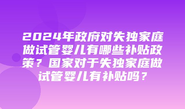 2024年政府对失独家庭做试管婴儿有哪些补贴政策？国家对于失独家庭做试管婴儿有补贴吗？