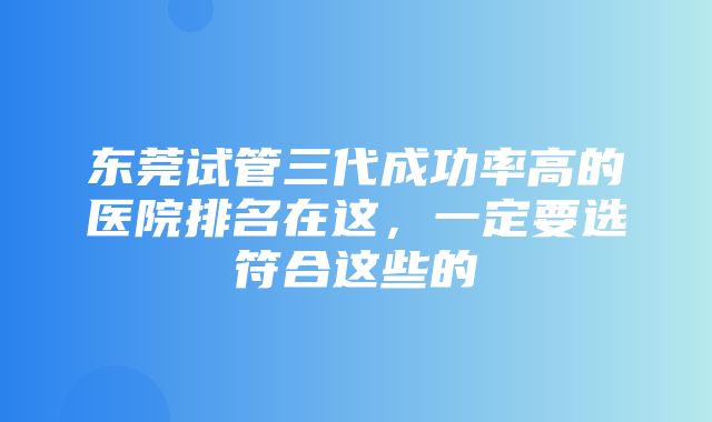 东莞试管三代成功率高的医院排名在这，一定要选符合这些的